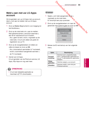 Page 55 Downloaded from www.vandenborre.be
55
NLD
ENTERTAINMENT
NEDERLANDS
Meld u aan met uw LG Apps- 
account
Om te genieten van uw LG Apps met uw account, 
dient u zich aan te melden met uw LG Apps-
account.
1 Druk op  Home (Beginscherm) voor toegang tot 
het Hoofdmenu.
2 Druk op de rode toets om u aan te melden.
Het toetsenbordmenu verschijnt waarmee u 
een ID en wachtwoord kunt invoeren.
- 
Als u geen lid bent, drukt u nogmaals op de 
rode toets. U kunt zich alleen als gratis lid 
registreren via uw 
 TV....