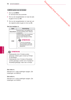 Page 72 Downloaded from www.vandenborre.be
72
NLD
ENTERTAINMENT
NEDERLANDS
 Q.MENU-opties voor de fotolijst
1 Druk op Q. MENU.
Er verschijnt een pop-upvenster.
2  Druk op de navigatietoetsen om naar de optie 
te gaan en druk op  OK.
3  Druk op de navigatietoetsen om naar een van 
de volgende opties te gaan en druk op  OK.
Stel foto bekijken in.
Optie Beschrijving
Diasnelheid Hiermee kiest u de snelheid van 
de diavoorstelling (Snel, Medium, 
Langzaam).
BGM Hiermee kiest u een muziekmap 
voor de...