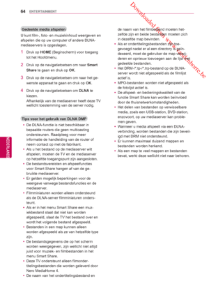 Page 64 Downloaded from www.vandenborre.be
64
NLD
ENTERTAINMENT
NEDERLANDS
Gedeelde media afspelen
U kunt film-, foto- en muziekinhoud weergeven en 
afspelen die op uw computer of andere DLNA-
mediaservers is opgeslagen.
1 Druk op  HOME (Beginscherm) voor toegang 
tot het  Hoofdmenu .
2  Druk op de navigatietoetsen om naar  Smart 
Share te gaan en druk op OK.
3  Druk op de navigatietoetsen om naar het ge-
wenste apparaat te gaan en druk op  OK.
4  Druk op de navigatietoetsen om DLNA te 
kiezen. 
Afhankelijk van...