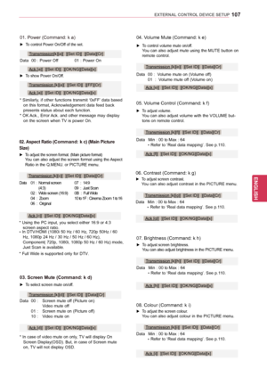 Page 107107
ENGENGLISH
EXTERNAL CONTROL DEVICE SETUP
08. Colour (Command: k i)
 ► To adjust the screen colour. You can also adjust colour in the PICTURE menu.
Data 
Min 
 : 00 to Max : 64
 * Refer 

to ‘Real data mapping’. See p.110.
Transmission [k][i][  ][Set ID][  ][Data][Cr]
Ack [i][  ][Set ID][  ][OK/NG][Data][x]
04. Volume Mute (Command: k e)
 ► To control volume mute on/off. You can also adjust mute using the MUTE button on remote control.
Data
 
00 
 :  Volume mute on (Volume off)
 01  : 

 Volume mute...