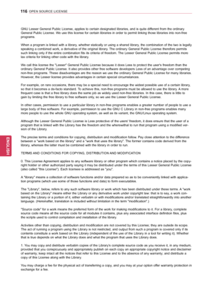 Page 116116
ENGENGLISH
OPEN SOURCE LICENSE
GNU Lesser General Public License, applies to certain designated libraries, and is quite different from the ordinary 
General Public License. We use this license for certain libraries in order to permit linking those libraries into non-free 
programs. 
When a program is linked with a library, whether statically or using a shared library, the combination of the two is legally 
speaking a combined work, a derivative of the original library. The ordinary General Public...