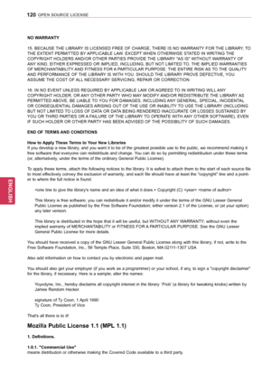 Page 120120
ENGENGLISH
OPEN SOURCE LICENSE
NO WARRANTY 
15. BECAUSE THE LIBRARY IS LICENSED FREE OF CHARGE, THERE IS NO WARRANTY FOR THE LIBRARY, TO 
THE EXTENT PERMITTED BY APPLICABLE LAW. EXCEPT WHEN OTHERWISE STATED IN WRITING THE 
COPYRIGHT HOLDERS AND/OR OTHER PARTIES PROVIDE THE LIBRARY "AS IS" WITHOUT WARRANTY OF 
ANY KIND, EITHER EXPRESSED OR IMPLIED, INCLUDING, BUT NOT LIMITED TO, THE IMPLIED WARRANTIES 
OF MERCHANTABILITY AND FITNESS FOR A PARTICULAR PURPOSE. THE ENTIRE RISK AS TO THE QUALITY...