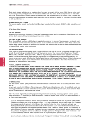 Page 124124
ENGENGLISH
OPEN SOURCE LICENSE
Code due to statute, judicial order, or regulation then You must: (a) comply with the terms of this License to the maxi-
mum extent possible; and (b) describe the limitations and the code they affect. Such description must be included in 
the LEGAL file described in Section 3.4 and must be included with all distributions of the Source Code. Except to the 
extent prohibited by statute or regulation, such description must be sufficiently detailed for a recipient of...