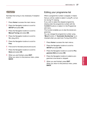Page 3737
ENGENGLISH
WATCHING TV
Editing your programme list
1 Press Home to access the main menus.
2 Press the Navigation buttons  to scroll to 
SETUP and press OK.
3 Press the Navigation buttons  to scroll to Pro-
gramme Edit and press OK.
4 Press the Navigation buttons to s elect a pro-
gramme to be stored or skipped.
5 When you are finished, press  EXIT.
When you return to the previous menu, press 
BACK .
Fine Tuning
Normally fine tuning is only necessary if reception 
is poor. When a programme number is...