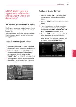 Page 4343
ENGENGLISH
WATCHING TV
MHEG (Multimedia and 
Hypermedia Information 
coding Expert Group) (In 
digital mode)
This feature is not available for all country.
The TV gives you access to digital teletext which is 
greatly improved in various aspects such as text, 
graphics etc.
This digital teletext can access special digital tele-
text services and specific services which broad-
cast digital teletext.
Teletext Within Digital Service
1 Press the numeric or P ^ v button to select a 
digital service which...