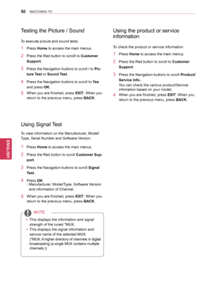 Page 5050
ENGENGLISH
WATCHING TV
Using Signal Test
To view information on the Manufacturer, Model/
Type, Serial Number and Software Version.
1 Press Home to access the main menus.
2 Press the Red button to scroll  Customer Sup-
port.
3 Press the Navigation buttons  to scroll Signal 
Test.
4 Press  OK.
- Manufacturer, Model/Type, Software Version 
and information of Channel.
5 When you are finished, press  EXIT. When you 
return to the previous menu, press  BACK.
yyThis displays the information and signal...
