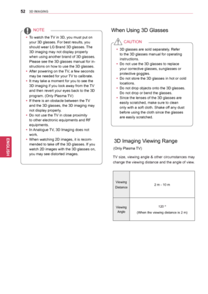 Page 5252
ENGENGLISH
3D IMAGING
yyTo watch the TV in 3D, you must put on 
your 3D glasses. For best results, you 
should wear LG Brand 3D glasses. The 
3D imaging may not display properly 
when using another brand of 3D glasses. 
Please see the 3D glasses manual for in-
structions on how to use the 3D glasses.
yy After powering on the TV, a few seconds 
may be needed for your TV to calibrate. 
yy It may take a moment for you to see the 
3D imaging if you look away from the TV 
and then revert your eyes back to...