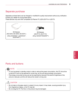 Page 99
ENGENGLISH
ASSEMBLING AND PREPARING
Separate purchase
Separate purchase items can be changed or modified for quality improvement without any notification.
Contact your dealer for buying these items.
These devices only work with compatible LG Plasma TV, LED LCD TV or LCD TV.
Parts and buttons
yy TV can be placed in standby mode in order to reduce the power consumption.  And TV should be 
turned off if it will not be watched for some time, as this will reduce energy consumption.
yy The energy consumed...