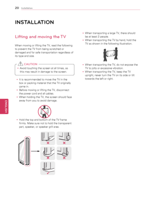 Page 2020
ENGENGLISH
Installation
INSt\fLL \ftION
Lifting and moving the TV
When	moving	or	lifting	the	TV,	read	the	following	
to	prevent	the	TV	from	being	scratched	or	
damaged	and	for	safe	transportation	regardless	of	
its	type	and	size.
y
y Avoid	touching	the	screen	at	all	times,	as	
this	may	result	in	damage	to	the	screen.	
 CAUTION
y
y It	is	recommended	to	move	the	TV	in	the	
box	or	packing	material	that	the	TV	originally	
came	in.
y
y Before	moving	or	lifting	the	TV,	disconnect	
the	power	cord	and	all...