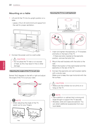 Page 2222
ENGENGLISH
Installation
Mounting on a table
1	 Lift	and	tilt	the	TV	into	its	upright	position	on	a	table.
-	 Leave 	a 	10 	cm 	(4 	inch) 	(minimum) 	space 	from	
the	wall	for	proper	ventilation.
10 cm
10 cm
10 cm (4 inches)
10 cm
2	 Connect	the	power	cord	to	a	wall	outlet.
y
y Do	not	place	the	TV	near	or	on	sources	
of	heat,	as	this	may	result	in	fire	or	other	
damage.
 CAUTION
Adjusting the angle of the TV to suit view
Swivel	10±2	degrees	to	the	left	or	right	and	adjust	
the	angle	of	the	TV	to	suit...