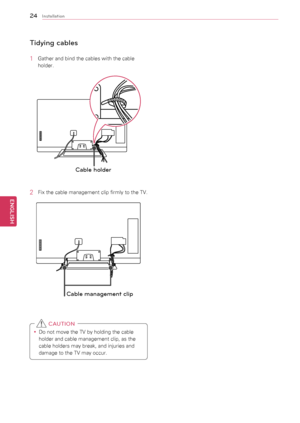 Page 2424
ENGENGLISH
Installation
Tidying cables
1	 Gather	and	bind	the	cables	with	the	cable	holder.
Cable holder
2	 Fix	the	cable	management	clip	firmly	to	the	TV.
Cable management c\
lip
y
y Do	not	move	the	TV	by	holding	the	cable	
holder	and	cable	management	clip,	as	the	
cable	holders	may	break,	and	injuries	and	
damage	to	the	TV	may	occur.
 CAUTION
  