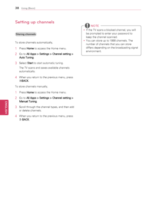Page 3838
ENGENGLISH
Using (Basic)
Setting up channels
Storing channels
To	store	channels	automatically,
1	 Press	 Home	to	access	the	Home	menu.
2	 Go	to	
All Apps > Settings > Channel setting > 
Auto Tuning .
3	 Select	
Start	to	start	automatic	tuning.
The	TV	scans	and	saves	available	channels	
automatically.
4	 When	you	return	to	the	previous	menu,	press	
ꕣBACK .
To	store	channels	manually,
1	 Press	 Home	to	access	the	Home	menu.
2	 Go	to	
All Apps > Settings > Channel setting > 
Manual Tuning .
3	 Scroll...