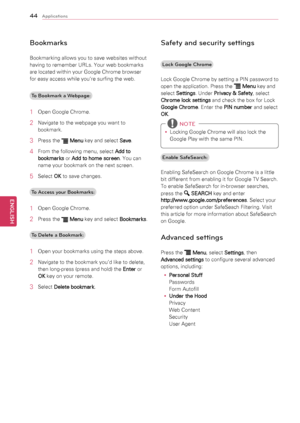 Page 4444
ENGENGLISH
Applications
Bookmarks
Bookmarking	allows	you	to	save	websites	without	
having	to	remember	URLs.	Your	web	bookmarks	
are	located	within	your	Google	Chrome	browser	
for	easy	access	while	you’re	surfing	the	web.To Bookmark a Webpage:
1	 Open	Google	Chrome.
2	 Navigate	to	the	webpage	you	want	to	 bookmark.
3	 Press	the		Menu 	key	and	select	
Save.
4	 From	the	following	menu,	select	
Add to 
bookmarks 	or	
Add to home screen .	You	can	
name	your	bookmark	on	the	next	screen.
5	 Select	 OK	to...