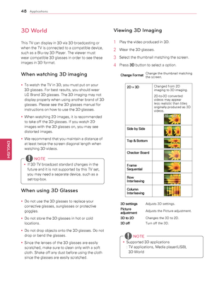 Page 4848
ENGENGLISH
Applications
3D World
This	TV	can	display	in	3D	via	3D	broadcasting	or	
when	the	TV	is	connected	to	a	compatible	device,	
such	as	a	Blu-ray	3D	Player.	The	viewer	must	
wear	compatible	3D	glasses	in	order	to	see	these	
images	in	3D	format.
When watching 3D imaging
y
y To	watch	the	TV	in	3D,	you	must	put	on	your	
3D	glasses.	For	best	results,	you	should	wear	
LG	Brand	3D	glasses.	The	3D	imaging	may	not	
display	properly	when	using	another	brand	of	3D	
glasses.	Please	see	the	3D	glasses	manual...