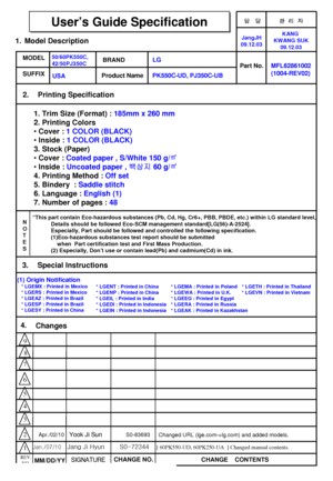 Page 1
담 당 관리자
MODELBRAND
Printing Specification
1. Trim Size (Format) :  185mm x 260 mm
2. Printing Colors
• Cover :  1 COLOR (BLACK)
• Inside :  1 COLOR (BLACK)
3. Stock (Paper)
• Cover :  Coated paper , S/White 150 g/ ㎡
• Inside :  Uncoated paper ,  백상지60 g/㎡
4. Printing Method :  Off set
5. Bindery  :  Saddle stitch
6. Language :  English (1)
7. Number of pages :  48
Model Description
Part No.
2.
User’s Guide Specification
1.
User’s Guide Specification
Changes 
4.
REV.
NO.MM/DD/YY SIGNATURE
CHANGE NO....