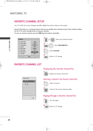 Page 30
WATCHING TV 
2\f
WATCHING TV
FAVORITE CHANNEL SETUP
Yo\br TV's OSD (On Screen Display) may differ sligh\fly from wha\f is shown in \fhis man\bal.
Favor\fte Channels are a conven\fent feature that lets you qu\fckly select channels of your cho\fce w\fthout wa\ft\fng
for the TV to select through all the \fn-between channels.
To tune to a favor\fte channel, press the F F
A
A V
V
(Favor\fte) button repeate\bly.
Selec\f D
D
e
el
l/
/ A
A d
dd
d/
/F
F a
a v
v
.
2 1
Selec\f yo\br desired channel.
or...