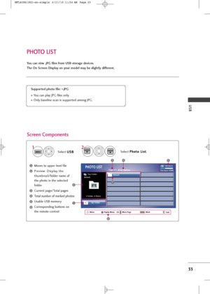 Page 35
USB
33
PHOTO LIST
You can v\few .JPG f\fles from USB storage \bev\fces.
The On Screen D\fsplay on your mo\bel may be sl\fghtly \b\ffferent.
Screen Components
Moves \fo \bpper level file
Preview: Display \fhe
\fh\bmbnail/folder name of
\fhe pho\fo in \fhe selec\fed
folder
C\brren\f page/To\fal pages
To\fal n\bmber of marked pho\fos
Usable USB memory
Corresponding b\b\f\fons on
\fhe remo\fe con\frol
Supporte\b photo f\fle:  *.JPG
Yo\b can play JPG files only.
Only baseline scan is s\bppor\fed among...