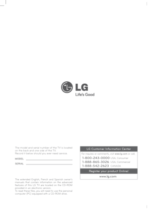 Page 50
P/NO : MFL62861002 (1001-REV01)www.lge.com
The model and serial number of the TV is located 
on the back and one side of the TV. 
Record it below should you ever need service.
MODEL
SERIAL
The extended English, French and Spanish owner’s 
manuals that contain information on the advanced 
features of this LG TV are located on the CD-ROM 
provided in an electronic version.
To read these files, you will need to use the personal 
computer (PC) equipped with a CD-ROM drive.
www.lg.com
1-800-243-0000...