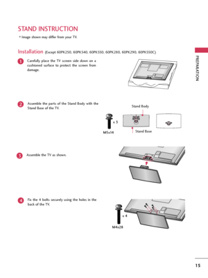 Page 15PREPARATION
15
STAND INSTRUCTION
Image shown may differ from your TV.
Carefully  place  the  TV  screen  side  down  on  a
cushioned  surface  to  protect  the  screen  from
damage.
Assemble  the  parts  of  the  Stand  Body  with  the
Stand Base of the TV. 
1
2
Assemble the TV as shown.3
Installation (Except 60PK250, 60PK540, 60PK550, 60PK280, 60PK290, 60PK550C)
Fix  the  4  bolts  securely  using  the  holes  in  the
back of the TV.
4
Stand Body
Stand Base
M4x28 M5x14x 3
x 4...