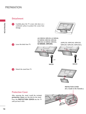 Page 16PREPARATION
16
PREPARATION
Carefully  place  the  TV  screen  side  down  on  a
cushioned  surface  to  protect  the  screen  from
damage.1
Loose the bolts from TV.2
Detach the stand from TV.3
After  removing  the  stand,  install  the  included
p pr
ro
ot
te
ec
ct
ti
io
on
n 
 c
co
ov
ve
er
r
over the hole for the stand.
Press  the P PR
RO
OT
TE
EC
CT
TI
IO
ON
N 
 C
CO
OV
VE
ER
R
into  the  TV
until you hear it click.
Protection Cover  Detachment
PROTECTION COVER
(Fix a Guide to the Outsides.)
M4x28x...