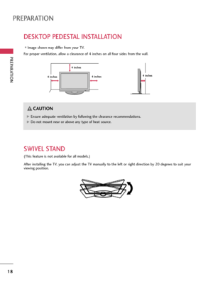 Page 18PREPARATION
18
DESKTOP PEDESTAL INSTALLATION
PREPARATION
For proper ventilation, allow a clearance of 4 inches on all four sides from the wall.
Image shown may differ from your TV.
4 inches 4 inches4 inches4 inches
G GEnsure adequate ventilation by following the clearance recommendations.
G
GDo not mount near or above any type of heat source.
CAUTION
SWIVEL STAND
(This feature is not available for all models.)
After installing the TV, you can adjust the TV manually to the left or right direction by 20...