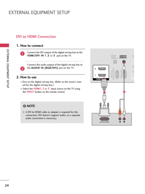 Page 24EXTERNAL EQUIPMENT SETUP
24
EXTERNAL EQUIPMENT SETUP
DVI to HDMI Connection
RGB IN (PC)RS-232C IN(CONTROL & SERVICE)
OPTICAL
DIGITAL
AUDIO OUTAUDIO IN
(RGB/DVI)
HDMI/DVI IN  2
1
LRDVI-DTV OUTPUT
RCO
1 2
12
G GA DVI to HDMI cable or adapter is required for this
connection. DVI doesn't support audio, so a separate
audio connection is necessary.
NOTE!
Connect the DVI output of the digital set-top box to the
H HD
DM
MI
I/
/D
DV
VI
I 
 I
IN
N 
 1
1
, 2 2 
 
or3 3 
 
jack on the TV.
Connect the audio...