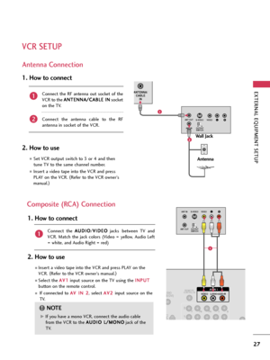 Page 27EXTERNAL EQUIPMENT SETUP
27
VCR SETUP
Antenna Connection
ANTENNA/
CABLE
IN
LRS-VIDEO VIDEO
OUTPUT
SWITCH ANT IN ANT OUT
Wall Jack
Antenna
1
2
Connect  the  RF  antenna  out  socket  of  the
VCR to the A AN
NT
TE
EN
NN
NA
A/
/C
CA
AB
BL
LE
E 
 I
IN
N
socket
on the TV.
Connect  the  antenna  cable  to  the  RF
antenna in socket of the VCR.
1. How to connect
2. How to use
Set VCR output switch to 3 or 4 and then
tune TV to the same channel number.
Insert a video tape into the VCR and press
PLAY on the...