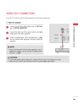 Page 29EXTERNAL EQUIPMENT SETUP
29
AUDIO OUT CONNECTION
RGB(PC)RS-232C IN
(CONTROL & SERVICE)
AUDIO
(RGB/DVI)
HDMII/DVI IN 2
1
OPTICAL
DIGITAL
AUDIO OUT
1
2
G GWhen  connecting  with  external  audio  equipment,  such  as
amplifiers  or  speakers,  you  can  turn  the  TV  speakers  off  in
the menu.  (
G Gp
p.
.8
82
2)
NOTE!
GDo not look into the optical output port. Looking at the laser beam may damage your vision.
G GAudio with ACP (Audio Copy Protection) function may block digital audio output.
CAUTION...