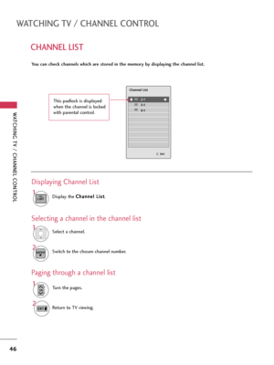 Page 46WATCHING TV / CHANNEL CONTROL
46
CHANNEL LIST
WATCHING TV / CHANNEL CONTROL
You can check channels which are stored in the memory by displaying the channel list.
Display the C Ch
ha
an
nn
ne
el
l 
 L
Li
is
st
t
.
1
LIST
Displaying Channel List
Select a channel.1
Switch to the chosen channel number.2ENTER
Selecting a channel in the channel list
Turn the pages.1
CHP
A
G
E
Return to TV viewing.2
Paging through a channel list
2-1
3-1
4-1
Channel List
Exit
This padlock is displayed
when the channel is locked...