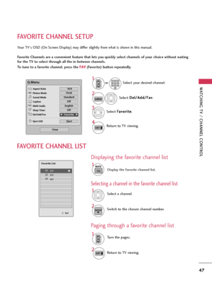 Page 47WATCHING TV / CHANNEL CONTROL
47
FAVORITE CHANNEL SETUP
Your TV's OSD (On Screen Display) may differ slightly from what is shown in this manual.
Favorite Channels are a convenient feature that lets you quickly select channels of your choice without waiting
for the TV to select through all the in-between channels.
To tune to a favorite channel, press the F FA
AV
V
(Favorite) button repeatedly.
Select D De
el
l/
/A
Ad
dd
d/
/F
Fa
av
v
.
2
Q.MENU
1
CHP
A
G
E123
45
06
789Select your desired channel. or...