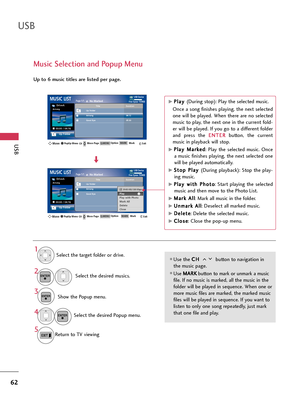 Page 62USB
USB
62
Music Selection and Popup Menu
Use the C CH
H 
 
button to navigation in
the music page.
Use M MA
AR
RK
K
button to mark or unmark a music
file. If no music is marked, all the music in the
folder will be played in sequence. When one or
more music files are marked, the marked music
files will be played in sequence. If you want to
listen to only one song repeatedly, just mark
that one file and play.
Up to 6 music titles are listed per page.
Select the target folder or drive.
Select the desired...