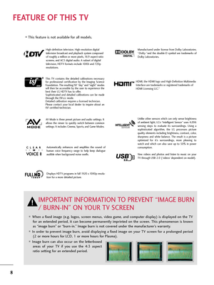 Page 88
FEATURE OF THIS TV
Manufactured  under  license  from  Dolby  Laboratories.
“Dolby“and  the  double-D  symbol  are  trademarks  of
Dolby Laboratories. 
When a fixed image (e.g. logos, screen menus, video game, and computer display) is displayed on the TV
for an extended period, it can become permanently imprinted on the screen. This phenomenon is known
as “image burn” or “burn-in.” Image burn is not covered under the manufacturer’s warranty. 
In order to prevent image burn, avoid displaying a fixed...