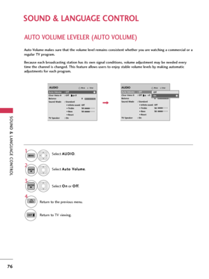 Page 76SOUND & LANGUAGE CONTROL
76
SOUND & LANGUAGE CONTROL
AUTO VOLUME LEVELER (AUTO VOLUME)
Auto Volume makes sure that the volume level remains consistent whether you are watching a commercial or a
regular TV program.
Because each broadcasting station has its own signal conditions, volume adjustment may be needed every
time the channel is changed. This feature allows users to enjoy stable volume levels by making automatic
adjustments for each program.
Select A AU
UD
DI
IO
O
.
Select A Au
ut
to
o 
 V
Vo
ol...