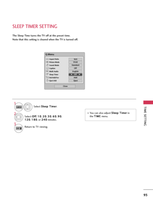 Page 93TIME SETTING
93
SLEEP TIMER SETTING
The Sleep Time turns the TV off at the preset time.
Note that this setting is cleared when the TV is turned off.
You can also adjust S Sl
le
ee
ep
p 
 T
Ti
im
me
er
r
in
the T TI
IM
ME
E 
 
menu.
Q.Menu
Close
F F16:9     G
G
Vivid
Off
English
Off
Add
Eject
Aspect Ratio
Picture Mode
Sound Mode
Caption
Multi Audio
Sleep Timer
Del/Add/Fav
Eject USB 
CH
16:9 
F FOff    G
G
Standard
Select S Sl
le
ee
ep
p 
 T
Ti
im
me
er
r
.
1
Q.MENU
2Select O Of
ff
f
, 1 10
0
, 2 20
0
, 3...