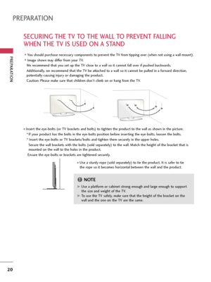 Page 20PREPARATION
20
PREPARATION
SECURING THE TV TO THE WALL TO PREVENT FALLING
WHEN THE TV IS USED ON A STAND
We recommend that you set up the TV close to a wall so it cannot fall over if pushed backwards. 
Additionally, we recommend that the TV be attached to a wall so it cannot be pulled in a forward direction,
potentially causing injury or damaging the product. 
Caution: Please make sure that children don’t climb on or hang from the TV. 
Insert the eye-bolts (or TV brackets and bolts) to tighten the...