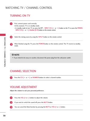 Page 38WATCHING TV / CHANNEL CONTROL
38
TURNING ON TV
WATCHING TV / CHANNEL CONTROL WATCHING TV / CHANNEL CONTROL
NOTE!
G GIf you intend to be away on vacation, disconnect the power plug from the wall power outlet.First, connect power cord correctly. 
At this moment, TV is in standby mode.
In  standby  mode  to  turn  TV  on,  press  the , I IN
NP
PU
UT
T
,C CH
H 
 (
(
or ) )
button  on  the  TV  or  press  the P PO
OW
WE
ER
R
,
I IN
NP
PU
UT
T
, C CH
H(
(
or ) )
, N Nu
um
mb
be
er
r 
 (
(0
0
~9 9)
)
button on...