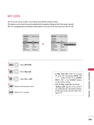 Page 105PARENTAL CONTROL / RATING
105
KEY LOCK
The TV can be set up so that it can only be used with the remote control. 
This feature can be used to prevent unauthorized viewing by locking out the front panel controls.
This TV is programmed to remember which option it was last set to even if you turn the TV off.
Select O OP
PT
TI
IO
ON
N
.
Select K Ke
ey
y 
 L
Lo
oc
ck
k
.
1
MENU
2ENTER
Select O On
n
or O Of
ff
f
.
3ENTER
In K Ke
ey
y 
 L
Lo
oc
ck
k
‘O On
n
’,  if  the  TV  is  turned
off,  press  the...