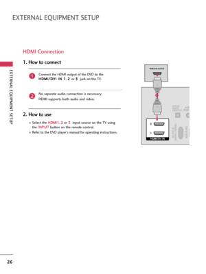 Page 26EXTERNAL EQUIPMENT SETUP
26
EXTERNAL EQUIPMENT SETUP
HDMI Connection
Connect the HDMI output of the DVD to the
H HD
DM
MI
I/
/D
DV
VI
I 
 I
IN
N 
 1
1
, 2 2 
 
or 3 3 
 
jack on the TV.
No separate audio connection is necessary.
HDMI supports both audio and video.
1. How to connect
2. How to use
Select the H HD
DM
MI
I1
1
, 2 2
or 3 3 
 
input source on the TV using
the I IN
NP
PU
UT
T
button on the remote control.
Refer to the DVD player's manual for operating instructions.
2
1
HDMI/DVI IN  2
1RGB...