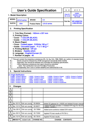 Page 1담 당 관리자
Model Description
MODEL
BRAND
Printing Specification
1. Trim Size (Format) : 182mm x 257 mm
2. Printing Colors
•Cover : 1 COLOR (BLACK)
•Inside : 1 COLOR (BLACK)
3. Stock (Paper)
•Cover : Coated paper , S/White 150 g/㎡
•Inside : Uncoated paper , 백상지60 g/㎡
4. Printing Method : Off set
5. Bindery  : Saddle stitch
6. Language : English/Korean (2)
7. Number of pages : 40
Part No.
1.
2.
User’s Guide SpecificationUser’s Guide Specification
Changes  4.
REV.
NO.MM/DD/YY
SIGNATURECHANGE NO.
CHANGE...