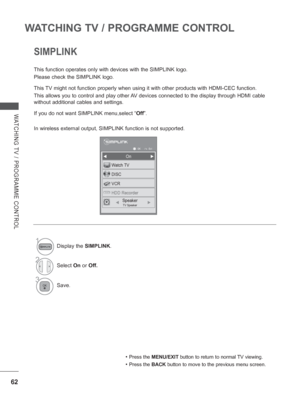 Page 12662
WATCHING TV / PROGRAMME CONTROL
WATCHING TV / PROGRAMME CONTROL
SIMPLINK
This function operates only with devices with the SIMPLINK logo.
Please check the SIMPLINK logo.
This TV might not function properly when using it with other products with HD\
MI-CEC function.
This allows you to control and play other AV devices connected to the display through HDMI cable 
without additional cables and settings.
If you do not want SIMPLINK menu,select “Off”.
In wireless external output, SIMPLINK function is not...