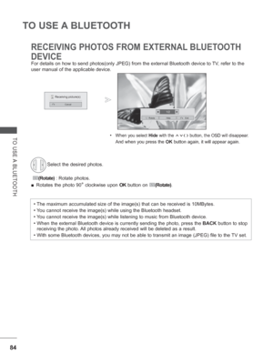 Page 14884
TO USE A BLUETOOTH
TO USE A BLUETOOTH
RECEIVING PHOTOS FROM EXTERNAL BLUETOOTH 
DEVICE
• When you select Hide with the ꕌꕍ< > button, the OSD will disappear. 
  And when you press the OK button again, it will appear again. 
For details on how to send photos(only JPEG) from the external Bluetoo\
th device to TV, refer to the 
user manual of the applicable device. 
Select the desired photos.
 
(Rotate)  : Rotate photos.
 
■ Rotates the photo 90
° clockwise upon  OK button on (Rotate).
•  The maximum...