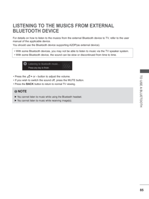 Page 14985
TO USE A BLUETOOTH
LISTENING TO THE MUSICS FROM EXTERNAL 
BLUETOOTH DEVICE
For details on how to listen to the musics from the external Bluetooth d\
evice to TV, refer to the user 
manual of the applicable device. 
You should use the Bluetooth device supporting A2DP(as external device).• Press the 
  +  or -  button to adjust the volume.
• If you wish to switch the sound of f, press the MUTE button.
• 
Press the BACK  button to return to normal TV viewing.
•  With some Bluetooth devices, you may not...