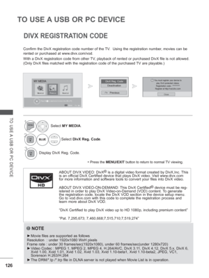 Page 190126
TO USE A USB OR PC DEVICE
TO USE A USB OR PC DEVICE
DIVX REGISTRATION CODE
Confirm the DivX registration code number of the TV.  Using the registration number, movies can be 
rented or purchased at www.divx.com/vod.
With a DivX registration code from other TV, playback of rented or purchased DivX file is not allowed. 
(Only DivX files matched with the registration code of the purchased TV are playable.)
NOTE
 
► Movie files are supported as follows
Resolution  : under 1920x1080 WxH pixels
Frame rate...