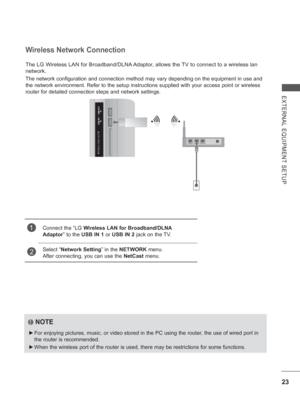 Page 8723
EXTERNAL EQUIPMENT SETUP
The LG Wireless LAN for Broadband/DLNA Adaptor, allows the TV to connect to a wireless lan 
network.
The network configuration and connection method may vary depending on th\
e equipment in use and 
the network environment. Refer to the setup instructions supplied with y\
our access point or wireless 
router for detailed connection steps and network settings.
Wireless Network Connection
1Connect the “LG Wireless LAN for Broadband/DLNA 
Adaptor” to the USB IN 1 or USB IN 2 jack...