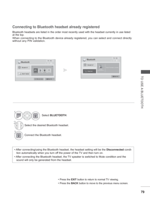 Page 14379
TO USE A BLUETOOTH
Bluetooth headsets are listed in the order most recently used with the h\
eadset currently in use listed 
at the top.
When connecting to the Bluetooth device already registered, you can sele\
ct and connect directly 
without any PIN validation. 
Connecting to Bluetooth headset already registered
• After connecting/using the Bluetooth headset, the headset setting will b\
e the Disconnected condi-
tion automatically when you turn off the power of the TV and then turn on.
• After...