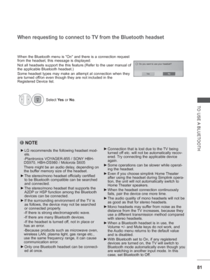 Page 14581
TO USE A BLUETOOTH
NOTE
 
►  
LG recommends the following headset mod-
els. 
 - Plantronics VOYAGER-855 / SONY HBH-
DS970, HBH-DS980 / Motorola  S605
  There might be an audio delay, depending on  the buf
 fer memory size of the headset. 
 
► The stereo/mono headset officially certified 
to be Bluetooth compatible can be searched 
and connected.
 
► The stereo/mono headset that supports the 
A2DP or HSP function among the Bluetooth 
devices can be connected.
 
► If the surrounding environment of the...