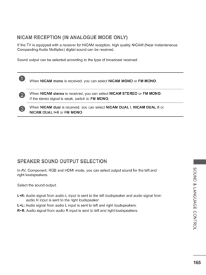 Page 229165
SOUND & LANGUAGE CONTROL
NICAM RECEPTION (IN ANALOGUE MODE ONLY)
If the TV is equipped with a receiver for NICAM reception, high quality NICAM (\
Near Instantaneous 
Companding Audio Multiplex) digital sound can be received.
Sound output can be selected according to the type of broadcast received\
.
SPEAKER SOUND OUTPUT SELECTION
In AV, Component, RGB and HDMI mode, you can select output sound for the left\
 and 
right loudspeakers.
Select the sound output.
L+R:  Audio signal from audio L input is...