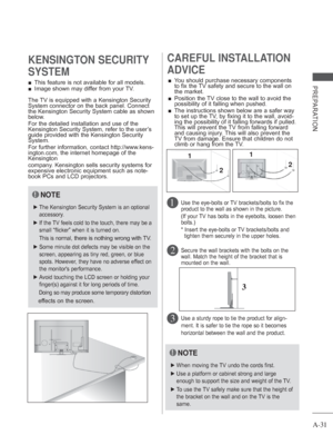 Page 35A-31
PREPARATION 
■ This feature is not available for all models.
 
■ Image shown may differ from your TV.
KENSINGTON SECURITY 
SYSTEMCAREFUL INSTALLATION 
ADVICE 
 
■ You should purchase necessary components 
to fix the TV safety and secure to the wall on 
the market.
 
■    Position the TV close to the wall to avoid the 
possibility of it falling when pushed.
 
■    The instructions shown below are a safer way 
to set up the TV, by fixing it to the wall, avoid-
ing the possibility of it falling...