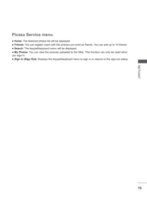 Page 13975
NETCAST
● Home: The featured photos list will be displayed.
● Friends: You can register users with the pictures you want as friends. You can add up to 10 friends.
● Search:  The keypad/keyboard menu will be displayed.
●  My Photos: You can view the pictures uploaded to the Web. This function can only be used when 
you sign in.
●  Sign in (Sign Out) : Displays the keypad/keyboard menu to sign in or returns to the sign-out \
status.
 
Picasa Service menu
 