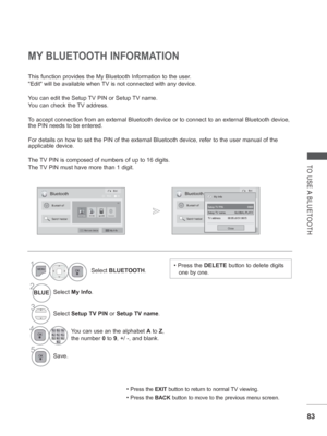 Page 14783
TO USE A BLUETOOTH
This function provides the My Bluetooth Information to the user.
Edit will be available when TV is not connected with any device.
You can edit the Setup TV PIN or Setup TV name.
Y
ou can check the TV address.  
T

o accept connection from an external Bluetooth device or to connect to a\
n external Bluetooth device, 
the PIN needs to be entered.
For details on how to set the PIN of the external Bluetooth device, refe\
r to the user manual of the 
applicable device.
The TV PIN is...